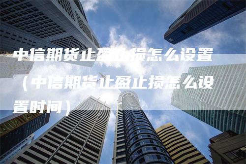 中信期货止盈止损怎么设置（中信期货止盈止损怎么设置时间）