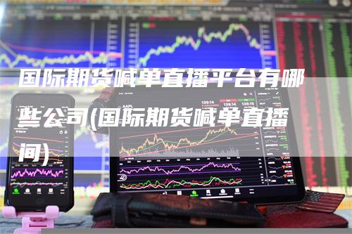 国际期货喊单直播平台有哪些公司(国际期货喊单直播间)