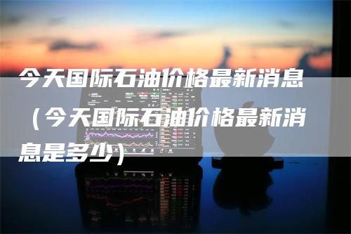 今天国际石油价格最新消息（今天国际石油价格最新消息是多少）