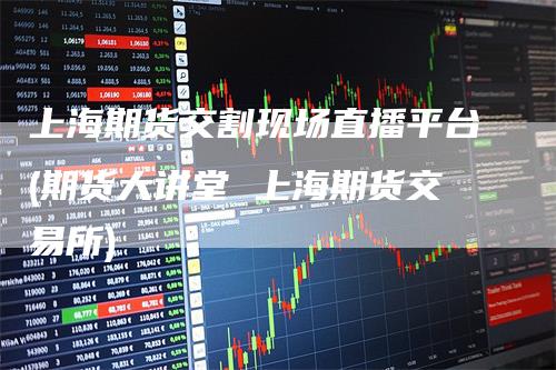 上海期货交割现场直播平台(期货大讲堂 上海期货交易所)