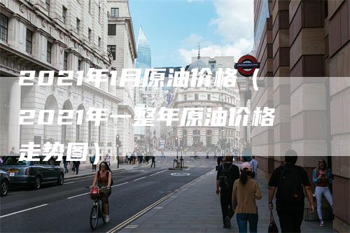 2021年1月原油价格（2021年一整年原油价格走势图）
