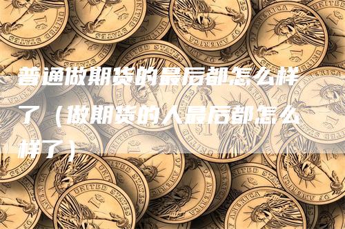 普通做期货的最后都怎么样了（做期货的人最后都怎么样了）
