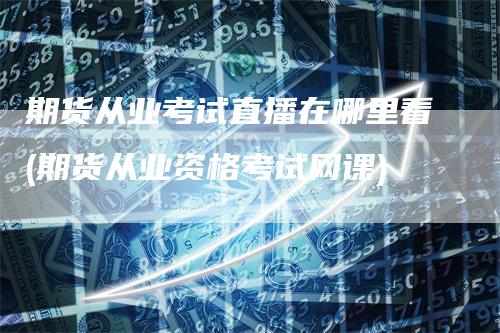 期货从业考试直播在哪里看(期货从业资格考试网课)