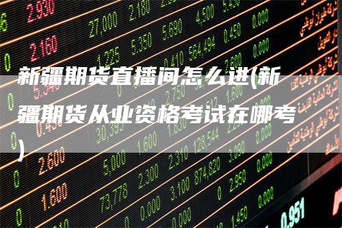 新疆期货直播间怎么进(新疆期货从业资格考试在哪考)