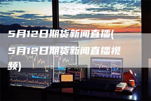 5月12日期货新闻直播(5月12日期货新闻直播视频)