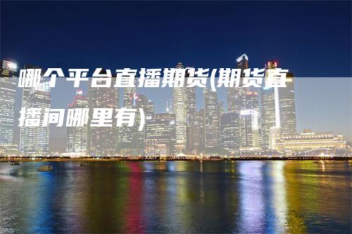 哪个平台直播期货(期货直播间哪里有)