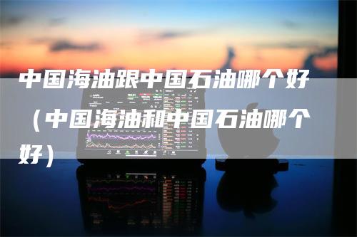 中国海油跟中国石油哪个好（中国海油和中国石油哪个好）
