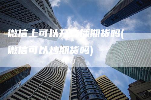 微信上可以开直播期货吗(微信可以炒期货吗)