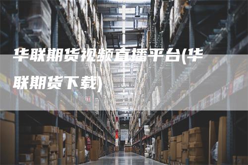 华联期货视频直播平台(华联期货下载)