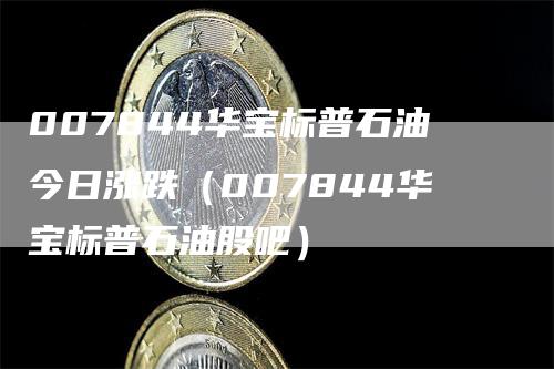 007844华宝标普石油今日涨跌（007844华宝标普石油股吧）