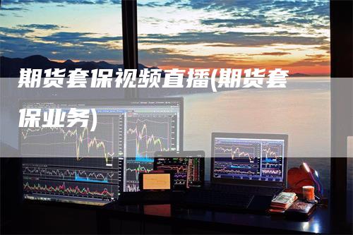 期货套保视频直播(期货套保业务)