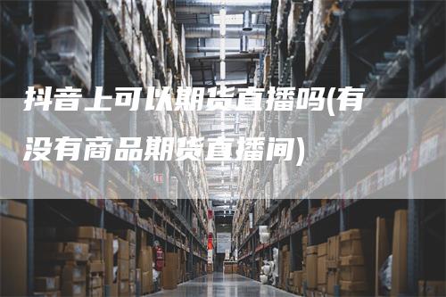 抖音上可以期货直播吗(有没有商品期货直播间)