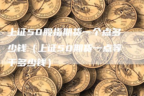 上证50股指期货一个点多少钱（上证50期货一点等于多少钱）