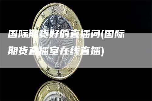 国际期货好的直播间(国际期货直播室在线直播)