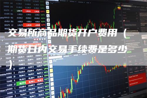 交易所商品期货开户费用（期货日内交易手续费是多少）