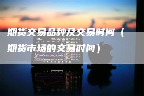 期货交易品种及交易时间（期货市场的交易时间）
