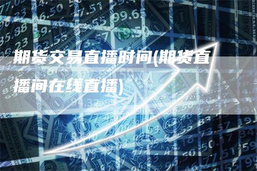 期货交易直播时间(期货直播间在线直播)