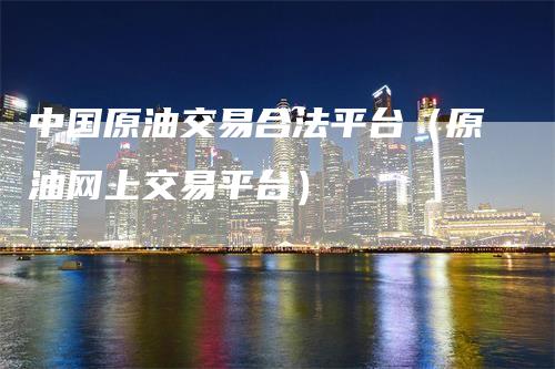 中国原油交易合法平台（原油网上交易平台）