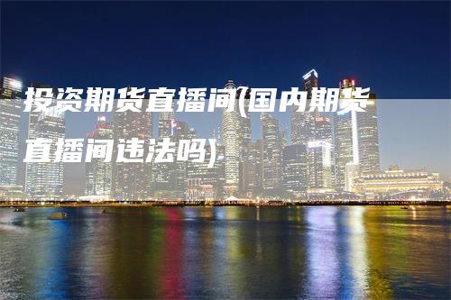 投资期货直播间(国内期货直播间违法吗)
