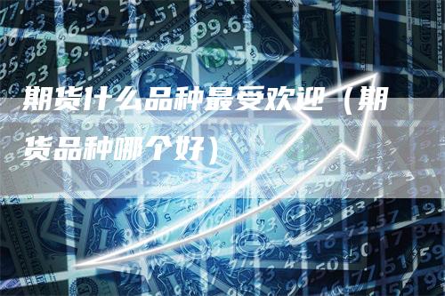 期货什么品种最受欢迎（期货品种哪个好）