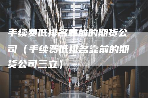 手续费低排名靠前的期货公司（手续费低排名靠前的期货公司三立）