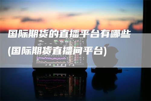 国际期货的直播平台有哪些(国际期货直播间平台)