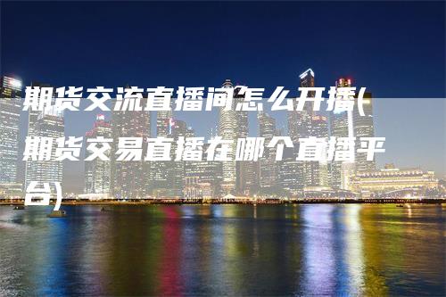 期货交流直播间怎么开播(期货交易直播在哪个直播平台)