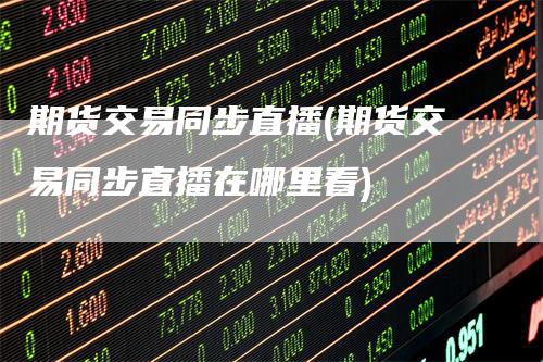 期货交易同步直播(期货交易同步直播在哪里看)-来福期货