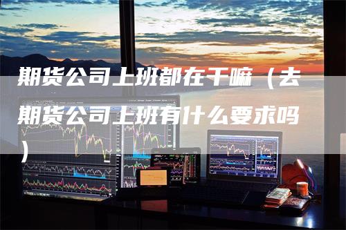 期货公司上班都在干嘛（去期货公司上班有什么要求吗）