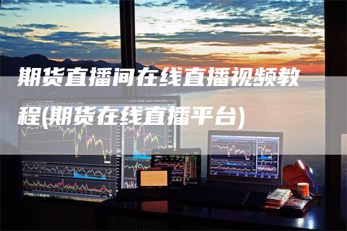 期货直播间在线直播视频教程(期货在线直播平台)