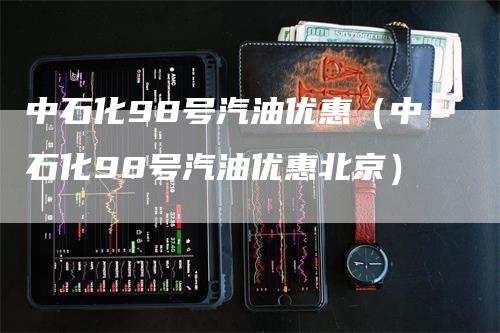 中石化98号汽油优惠（中石化98号汽油优惠北京）
