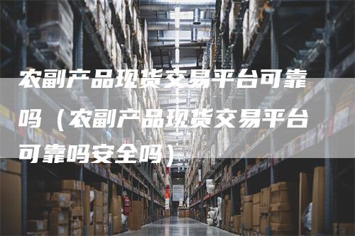 农副产品现货交易平台可靠吗（农副产品现货交易平台可靠吗安全吗）