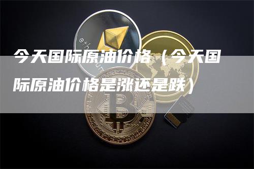 今天国际原油价格（今天国际原油价格是涨还是跌）