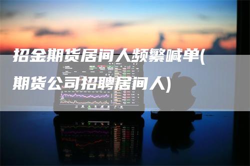 招金期货居间人频繁喊单(期货公司招聘居间人)
