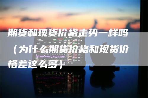期货和现货价格走势一样吗（为什么期货价格和现货价格差这么多）
