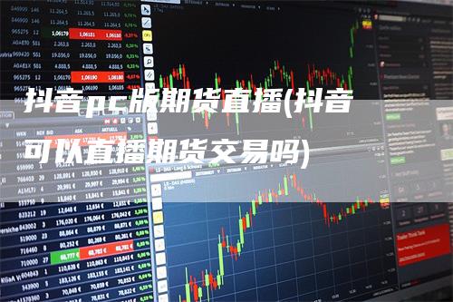 抖音pc版期货直播(抖音可以直播期货交易吗)