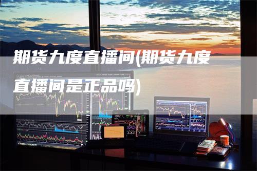 期货九度直播间(期货九度直播间是正品吗)