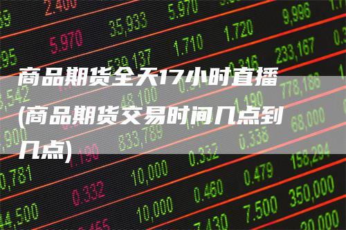 商品期货全天17小时直播(商品期货交易时间几点到几点)