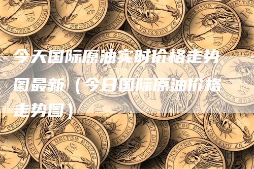 今天国际原油实时价格走势图最新（今日国际原油价格走势图）
