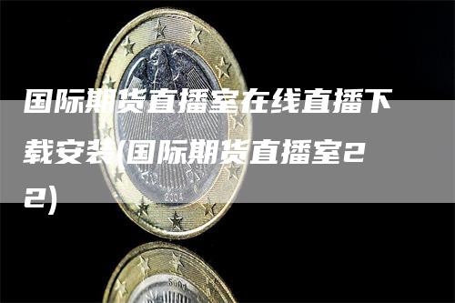 国际期货直播室在线直播下载安装(国际期货直播室22)-来福期货