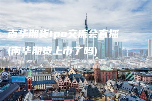 南华期货ipo交流会直播(南华期货上市了吗)