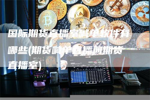 国际期货直播室喊单软件有哪些(期货喊单直播间期货直播室)