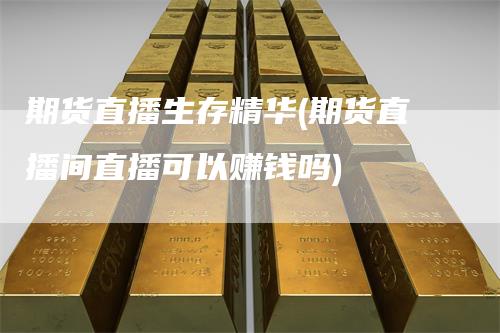 期货直播生存精华(期货直播间直播可以赚钱吗)