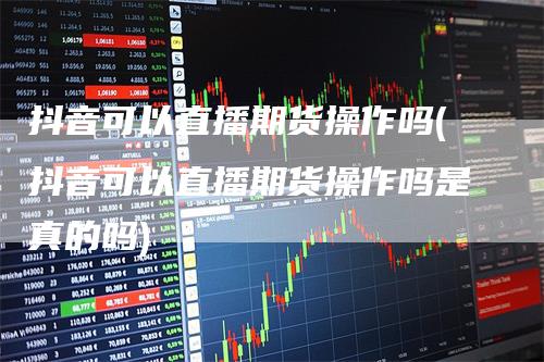 抖音可以直播期货操作吗(抖音可以直播期货操作吗是真的吗)