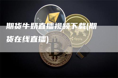 期货牛奶直播视频下载(期货在线直播)