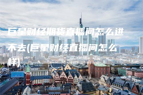 巨星财经期货直播间怎么进不去(巨星财经直播间怎么样)
