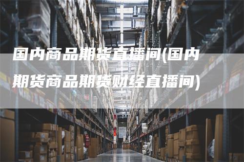 国内商品期货直播间(国内期货商品期货财经直播间)