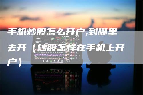 手机炒股怎么开户,到哪里去开（炒股怎样在手机上开户）