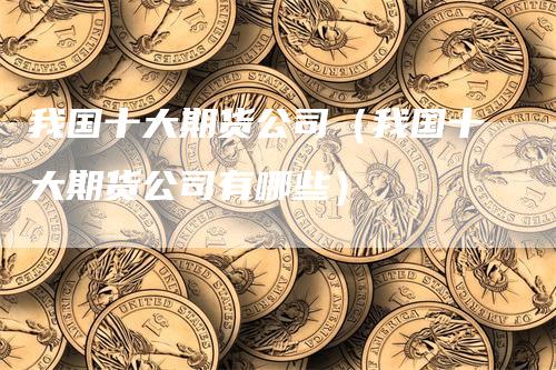 我国十大期货公司（我国十大期货公司有哪些）