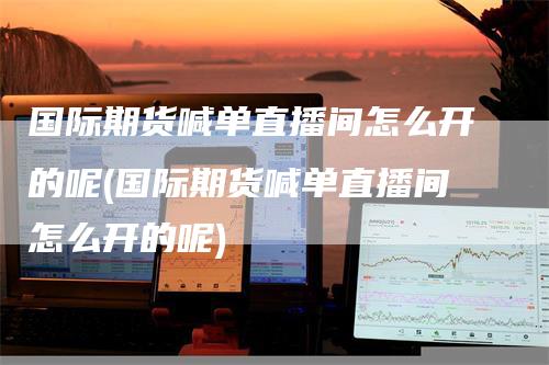 国际期货喊单直播间怎么开的呢(国际期货喊单直播间怎么开的呢)